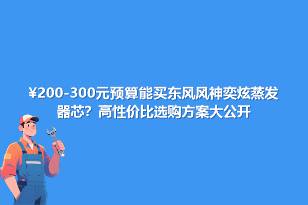 200-300元預算能買東風風神奕炫蒸發器芯?高性價比選購方案大公開